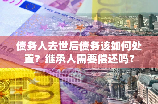 武汉债务人去世后债务该如何处置？继承人需要偿还吗？