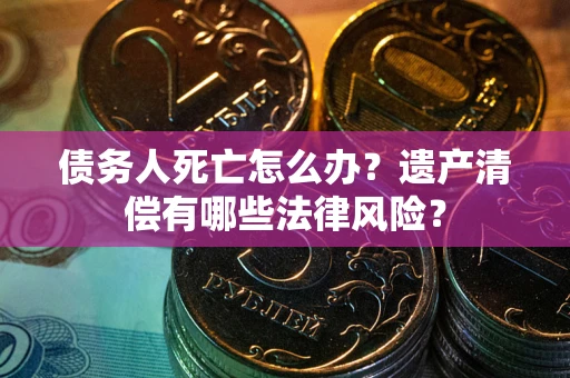 武汉债务人死亡怎么办？遗产清偿有哪些法律风险？
