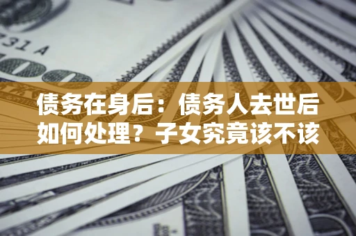 武汉债务在身后：债务人去世后如何处理？子女究竟该不该还钱？