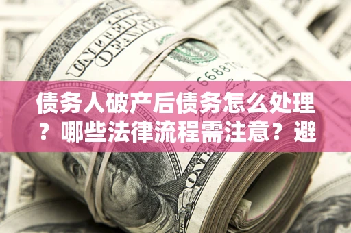 武汉债务人破产后债务怎么处理？哪些法律流程需注意？避免踩坑指南